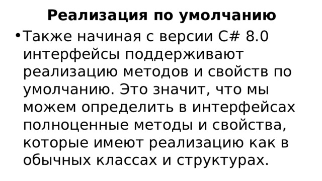 Реализация по умолчанию Также начиная с версии C# 8.0 интерфейсы поддерживают реализацию методов и свойств по умолчанию. Это значит, что мы можем определить в интерфейсах полноценные методы и свойства, которые имеют реализацию как в обычных классах и структурах.  
