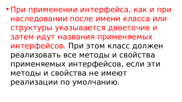 При применении интерфейса, как и при наследовании после имени класса или структуры указывается двоеточие и затем идут названия применяемых интерфейсов. При этом класс должен реализовать все методы и свойства применяемых интерфейсов, если эти методы и свойства не имеют реализации по умолчанию. 