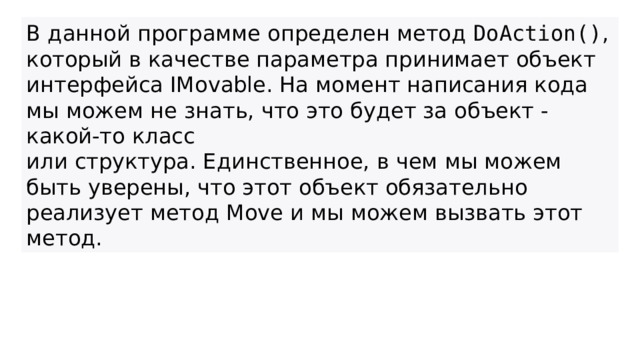 В данной программе определен метод  DoAction() , который в качестве параметра принимает объект интерфейса IMovable. На момент написания кода мы можем не знать, что это будет за объект - какой-то класс или структура. Единственное, в чем мы можем быть уверены, что этот объект обязательно реализует метод Move и мы можем вызвать этот метод.  
