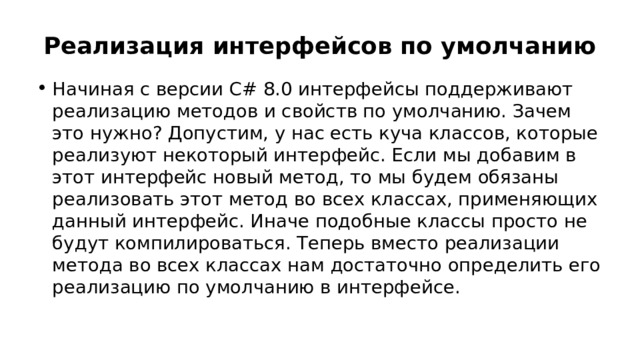 Реализация интерфейсов по умолчанию Начиная с версии C# 8.0 интерфейсы поддерживают реализацию методов и свойств по умолчанию. Зачем это нужно? Допустим, у нас есть куча классов, которые реализуют некоторый интерфейс. Если мы добавим в этот интерфейс новый метод, то мы будем обязаны реализовать этот метод во всех классах, применяющих данный интерфейс. Иначе подобные классы просто не будут компилироваться. Теперь вместо реализации метода во всех классах нам достаточно определить его реализацию по умолчанию в интерфейсе. 