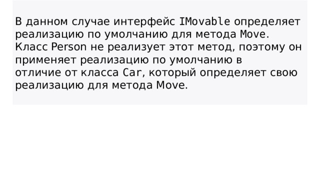 В данном случае интерфейс  IMovable  определяет реализацию по умолчанию для метода  Move . Класс Person не реализует этот метод, поэтому он применяет реализацию по умолчанию в отличие от класса  Car , который определяет свою реализацию для метода Move.  