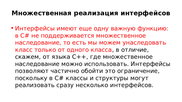 Множественная реализация интерфейсов Интерфейсы имеют еще одну важную функцию: в C# не поддерживается множественное наследование, то есть мы можем унаследовать класс только от одного класса , в отличие, скажем, от языка С++, где множественное наследование можно использовать. Интерфейсы позволяют частично обойти это ограничение, поскольку в C# классы и структуры могут реализовать сразу несколько интерфейсов. 