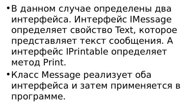 В данном случае определены два интерфейса. Интерфейс IMessage определяет свойство Text, которое представляет текст сообщения. А интерфейс IPrintable определяет метод Print. Класс Message реализует оба интерфейса и затем применяется в программе. 