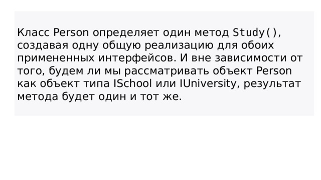 Класс Person определяет один метод  Study() , создавая одну общую реализацию для обоих примененных интерфейсов. И вне зависимости от того, будем ли мы рассматривать объект Person как объект типа ISchool или IUniversity, результат метода будет один и тот же.  