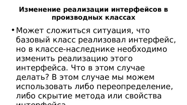 Изменение реализации интерфейсов в производных классах Может сложиться ситуация, что базовый класс реализовал интерфейс, но в классе-наследнике необходимо изменить реализацию этого интерфейса. Что в этом случае делать? В этом случае мы можем использовать либо переопределение, либо скрытие метода или свойства интерфейса. 