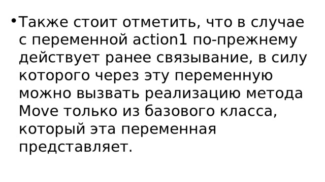 Также стоит отметить, что в случае с переменной action1 по-прежнему действует ранее связывание, в силу которого через эту переменную можно вызвать реализацию метода Move только из базового класса, который эта переменная представляет. 