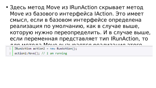 Здесь метод Move из IRunAction скрывает метод Move из базового интерфейса IAction. Это имеет смысл, если в базовом интерфейсе определена реализация по умолчанию, как в случае выше, которую нужно переопределить. И в случае выше, если переменная представляет тип IRunAction, то для метода Move вызывается реализация этого интерфейса: 