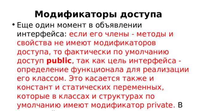 Модификаторы доступа Еще один момент в объявлении интерфейса: если его члены - методы и свойства не имеют модификаторов доступа, то фактически по умолчанию доступ  public , так как цель интерфейса - определение функционала для реализации его классом. Это касается также и констант и статических переменных, которые в классах и структурах по умолчанию имеют модификатор private. В интерфейсах же они имеют по умолчанию модификатор public.  