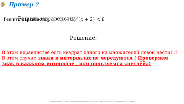 Пример 7 Решить неравенства   Решение: В этом неравенстве есть квадрат одного из множителей левой части!!!! В этом случае знаки в интервалах не чередуются ! Проверяем знак в кааждом интервале , или пользуемся «петлёй»! Черноволова Е.В. Севастопольский кадетский корпус Следственного комитета РФ имени В.И. Истомина 