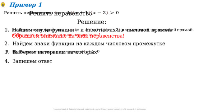 Пример 1 Решить неравенство   Решение: Найдем «нули функции» и отметим их на числовой прямой. Обращаем внимание на знак неравенства!   2. Найдем знаки функции на каждом числовом промежутке 3. Выберем интервалы на которых   4. Запишем ответ Черноволова Е.В. Севастопольский кадетский корпус Следственного комитета РФ имени В.И. Истомина 