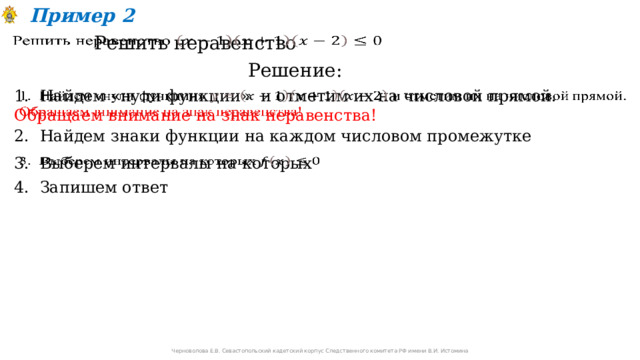 Пример 2 Решить неравенство   Решение: 1. Найдем «нули функции» и отметим их на числовой прямой. Обращаем внимание на знак неравенства!    2. Найдем знаки функции на каждом числовом промежутке 3. Выберем интервалы на которых   4. Запишем ответ Черноволова Е.В. Севастопольский кадетский корпус Следственного комитета РФ имени В.И. Истомина 