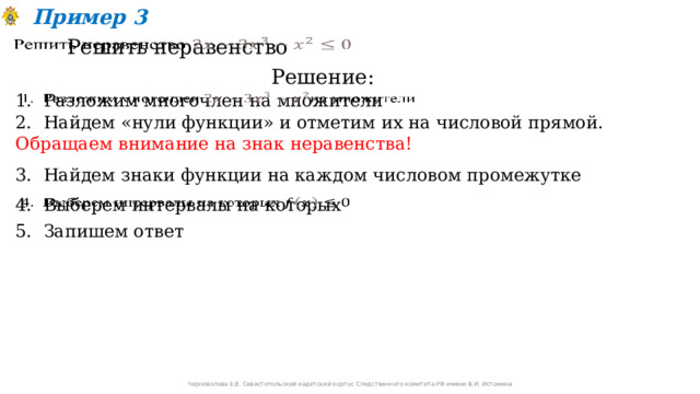 Пример 3 Решить неравенство   Решение: 1. Разложим многочлен на множители   2. Найдем «нули функции» и отметим их на числовой прямой. Обращаем внимание на знак неравенства!  3. Найдем знаки функции на каждом числовом промежутке 4. Выберем интервалы на которых   5. Запишем ответ Черноволова Е.В. Севастопольский кадетский корпус Следственного комитета РФ имени В.И. Истомина 