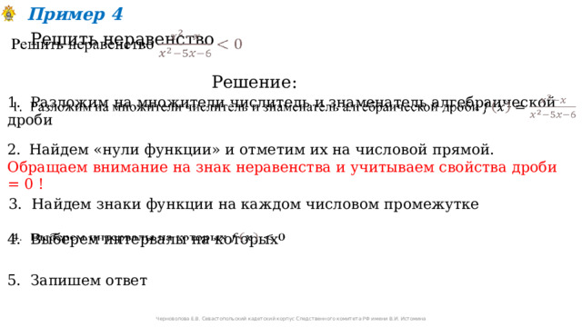 Пример 4 Решить неравенство   Решение: 1. Разложим на множители числитель и знаменатель алгебраической дроби   Найдем «нули функции» и отметим их на числовой прямой. Обращаем внимание на знак неравенства и учитываем свойства дроби = 0 ! 3. Найдем знаки функции на каждом числовом промежутке 4. Выберем интервалы на которых   5. Запишем ответ Черноволова Е.В. Севастопольский кадетский корпус Следственного комитета РФ имени В.И. Истомина 