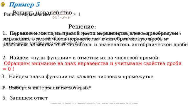Пример 5 Решить неравенство   Решение: 1. Перенесем число из правой части неравенства влево, преобразуем выражение в левой части неравенства в алгебраическую дробь и разложим на множители числитель и знаменатель алгебраической дроби   Найдем «нули функции» и отметим их на числовой прямой.  Обращаем внимание на знак неравенства и учитываем свойства дроби = 0 !  3. Найдем знаки функции на каждом числовом промежутке 4. Выберем интервалы на которых   5. Запишем ответ Черноволова Е.В. Севастопольский кадетский корпус Следственного комитета РФ имени В.И. Истомина 