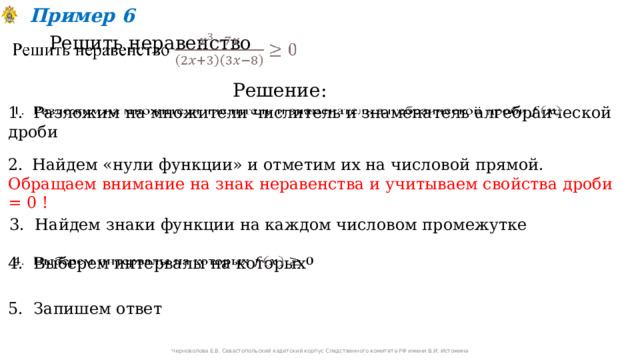 Пример 6 Решить неравенство   Решение: 1. Разложим на множители числитель и знаменатель алгебраической дроби   Найдем «нули функции» и отметим их на числовой прямой. Обращаем внимание на знак неравенства и учитываем свойства дроби = 0 ! 3. Найдем знаки функции на каждом числовом промежутке 4. Выберем интервалы на которых   5. Запишем ответ Черноволова Е.В. Севастопольский кадетский корпус Следственного комитета РФ имени В.И. Истомина 