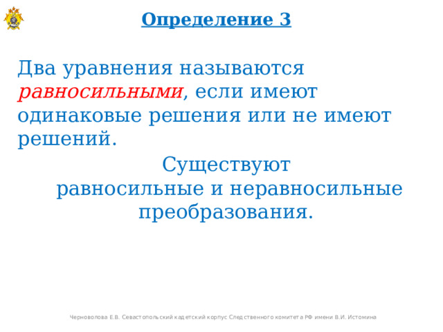 Определение 3 Два уравнения называются равносильными , если имеют одинаковые решения или не имеют решений. Существуют  равносильные и неравносильные преобразования. Черноволова Е.В. Севастопольский кадетский корпус Следственного комитета РФ имени В.И. Истомина  
