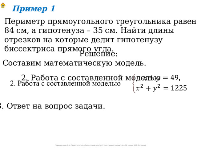 Пример 1 Периметр прямоугольного треугольника равен 84 см, а гипотенуза – 35 см. Найти длины отрезков на которые делит гипотенузу биссектриса прямого угла. Решение: 1. Составим математическую модель. 2. Работа с составленной моделью   3. Ответ на вопрос задачи. Черноволова Е.В. Севастопольский кадетский корпус Следственного комитета РФ имени В.И. Истомина 