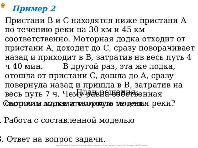 Пример 2 Пристани В и С находятся ниже пристани А по течению реки на 30 км и 45 км соответственно. Моторная лодка отходит от пристани А, доходит до С, сразу поворачивает назад и приходит в В, затратив нв весь путь 4 ч 40 мин. В другой раз, эта же лодка, отошла от пристани С, дошла до А, сразу повернула назад и пришла в В, затратив на весь путь 7 ч. Чему равна собственная скорость лодки и скорость течения реки? План решения: 1. Составим математическую модель. 2. Работа с составленной моделью 3. Ответ на вопрос задачи. Черноволова Е.В. Севастопольский кадетский корпус Следственного комитета РФ имени В.И. Истомина 
