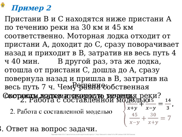 Пример 2 Пристани В и С находятся ниже пристани А по течению реки на 30 км и 45 км соответственно. Моторная лодка отходит от пристани А, доходит до С, сразу поворачивает назад и приходит в В, затратив нв весь путь 4 ч 40 мин. В другой раз, эта же лодка, отошла от пристани С, дошла до А, сразу повернула назад и пришла в В, затратив на весь путь 7 ч. Чему равна собственная скорость лодки и скорость течения реки? Решение: 1. Составим математическую модель. 2. Работа с составленной моделью   3. Ответ на вопрос задачи. Черноволова Е.В. Севастопольский кадетский корпус Следственного комитета РФ имени В.И. Истомина 
