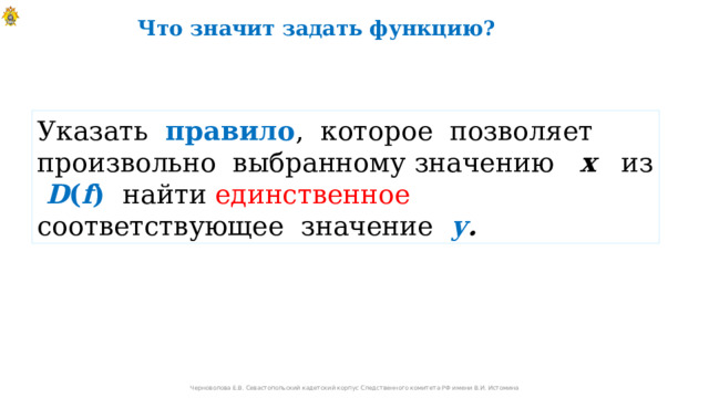 Что значит задать функцию? Указать правило , которое позволяет произвольно выбранному значению х из D ( f )  найти единственное соответствующее значение у . Черноволова Е.В. Севастопольский кадетский корпус Следственного комитета РФ имени В.И. Истомина 