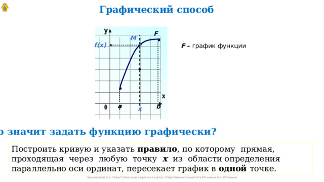Графический способ F М f(x)  F  – график функции a b x  Указать правило , по которому прямая, проходящая через любую точку х из области определения параллельно оси ординат, пересекает график в одной точке. Что значит задать функцию графически? Построить кривую и указать правило , по которому прямая, проходящая через любую точку х  из области определения параллельно оси ординат, пересекает график в одной точке. Черноволова Е.В. Севастопольский кадетский корпус Следственного комитета РФ имени В.И. Истомина 10 