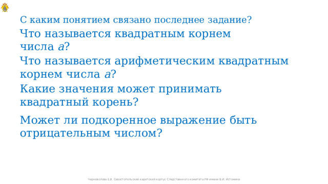 С каким понятием связано последнее задание? Что называется квадратным корнем числа а ? Что называется арифметическим квадратным корнем числа а ? Какие значения может принимать квадратный корень? Может ли подкоренное выражение быть отрицательным числом? Черноволова Е.В. Севастопольский кадетский корпус Следственного комитета РФ имени В.И. Истомина 