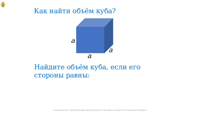 Как найти объём куба? a a a Найдите объём куба, если его стороны равны: Черноволова Е.В. Севастопольский кадетский корпус Следственного комитета РФ имени В.И. Истомина 