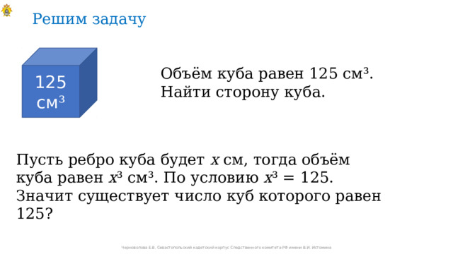 Решим задачу 125 см ³ Объём куба равен 125 см³. Найти сторону куба. Пусть ребро куба будет х см, тогда объём куба равен х ³ см³. По условию х ³ = 125. Значит существует число куб которого равен 125? Черноволова Е.В. Севастопольский кадетский корпус Следственного комитета РФ имени В.И. Истомина 