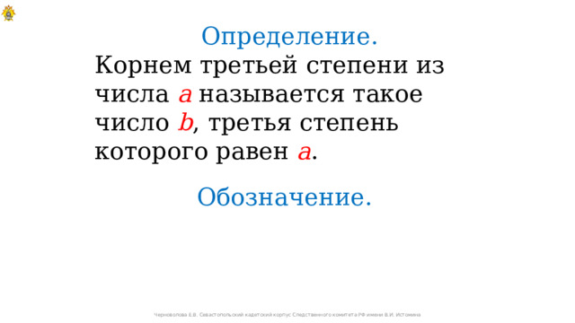 Определение. Корнем третьей степени из числа а называется такое число b , третья степень которого равен а . Обозначение. Черноволова Е.В. Севастопольский кадетский корпус Следственного комитета РФ имени В.И. Истомина 