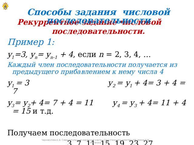 Способы задания числовой последовательности Рекуррентное задание числовой последовательности. Пример 1: y 1 =3, y n = y n-1 + 4 , если n = 2, 3, 4, … Каждый член последовательности получается из предыдущего прибавлением к нему числа 4 y 1 = 3 y 2 = y 1 + 4= 3 + 4 = 7 y 3 = y 2 + 4= 7 + 4 = 11 y 4 = y 3 + 4= 11 + 4 = 15 и т.д. Получаем последовательность  3, 7, 11, 15, 19, 23, 27, …   Черноволова Е.В. Севастопольский кадетский корпус Следственного комитета РФ имени В.И. Истомина 