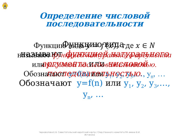 Определение числовой последовательности Функцию вида   называют функцией натурального аргумента  или числовой последовательностью. Обозначают y=f(n) или y 1 , y 2 , y 3 ,…, y n , …  Черноволова Е.В. Севастопольский кадетский корпус Следственного комитета РФ имени В.И. Истомина 