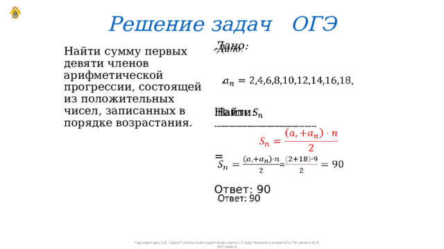 Решение задач ОГЭ Дано:     , Найти: ----------------------------------------- = Ответ: 90 Найти сумму первых девяти членов арифметической прогрессии, состоящей из положительных чисел, записанных в порядке возрастания. Черноволова Е.В. Севастопольский кадетский корпус Следственного комитета РФ имени В.И. Истомина 