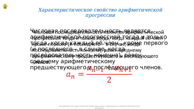 Характеристическое свойство арифметической прогрессии   Числовая последовательность является арифметической прогрессией тогда и только тогда, когда каждый её член , кроме первого (и последнего – в случае, когда последовательность конечна), равен среднему арифметическому предшествующего и последующего членов.   Черноволова Е.В. Севастопольский кадетский корпус Следственного комитета РФ имени В.И. Истомина 