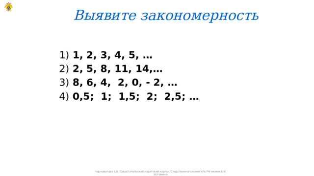 Выявите закономерность   1) 1, 2, 3, 4, 5, … 2) 2, 5, 8, 11, 14,… 3) 8, 6, 4, 2, 0, - 2, … 4) 0,5; 1; 1,5; 2; 2,5; …  Черноволова Е.В. Севастопольский кадетский корпус Следственного комитета РФ имени В.И. Истомина 
