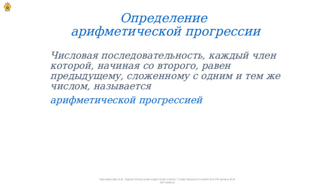 Определение  арифметической прогрессии Числовая последовательность, каждый член которой, начиная со второго, равен предыдущему, сложенному с одним и тем же числом, называется арифметической прогрессией Черноволова Е.В. Севастопольский кадетский корпус Следственного комитета РФ имени В.И. Истомина 