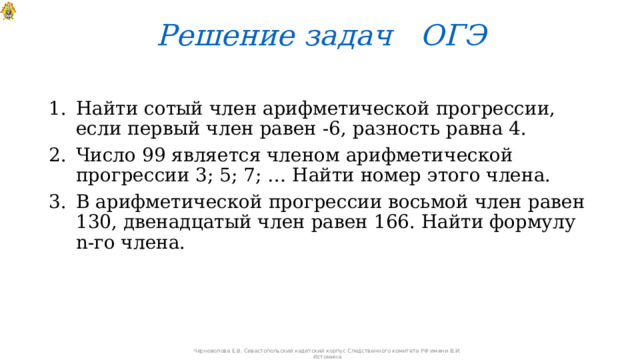 Решение задач ОГЭ Найти сотый член арифметической прогрессии, если первый член равен -6, разность равна 4. Число 99 является членом арифметической прогрессии 3; 5; 7; … Найти номер этого члена. В арифметической прогрессии восьмой член равен 130, двенадцатый член равен 166. Найти формулу n-го члена. Черноволова Е.В. Севастопольский кадетский корпус Следственного комитета РФ имени В.И. Истомина 