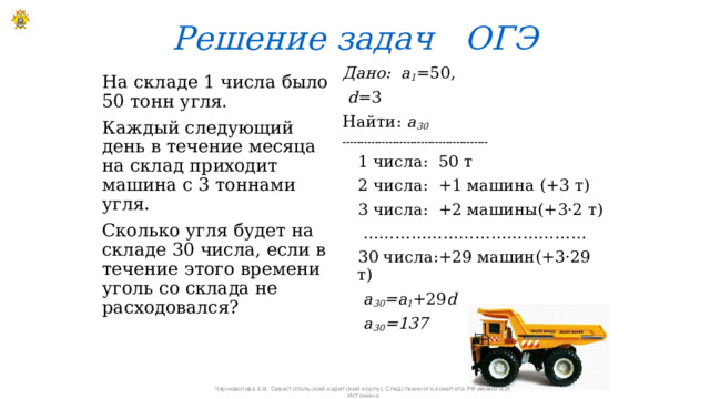 Решение задач ОГЭ Дано: a 1 =50,  d =3 Найти: a 30  -----------------------------------------  1 числа: 50 т  2 числа: +1 машина (+3 т)  3 числа: +2 машины(+3·2 т) ……………………………………  30 числа:+29 машин(+3·29 т)  a 30 =a 1 +29 d  a 30 =137 На складе 1 числа было 50 тонн угля. Каждый следующий день в течение месяца на склад приходит машина с 3 тоннами угля. Сколько угля будет на складе 30 числа, если в течение этого времени уголь со склада не расходовался? Черноволова Е.В. Севастопольский кадетский корпус Следственного комитета РФ имени В.И. Истомина 