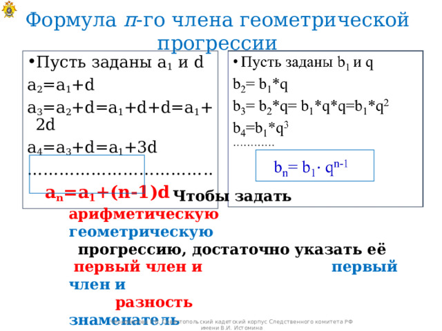 Формула п -го члена геометрической прогрессии Пусть заданы а 1 и d а 2 =а 1 + d a 3 =a 2 +d=a 1 +d+d= а 1 + 2d a 4 =a 3 +d= а 1 + 3d …………………………… ..  a n =a 1 +(n-1)d  Чтобы задать арифметическую  геометрическую прогрессию, достаточно указать её  первый член и  первый член и   разность  знаменатель  Черноволова Е.В. Севастопольский кадетский корпус Следственного комитета РФ имени В.И. Истомина 