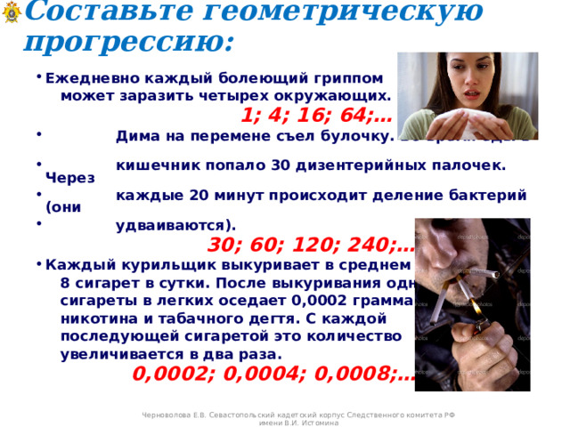 Составьте геометрическую прогрессию:   Ежедневно каждый болеющий гриппом  может заразить четырех окружающих.   1; 4; 16; 64;…  Дима на перемене съел булочку. Во время еды в  кишечник попало 30 дизентерийных палочек. Через  каждые 20 минут происходит деление бактерий (они  удваиваются).  30; 60; 120; 240;… Каждый курильщик выкуривает в среднем  8 сигарет в сутки. После выкуривания одной  сигареты в легких оседает 0,0002 грамма  никотина и табачного дегтя. С каждой  последующей сигаретой это количество  увеличивается в два раза.  0,0002; 0,0004; 0,0008;… Черноволова Е.В. Севастопольский кадетский корпус Следственного комитета РФ имени В.И. Истомина 