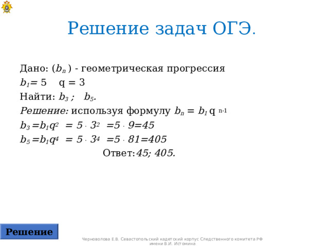 Решение задач ОГЭ .  Дано: ( b n ) - геометрическая прогрессия  b 1 = 5  q = 3 Найти: b 3 ; b 5 . Решение: используя формулу b n = b 1 q  n-1 b 3  =b 1 q 2 = 5 .  3 2 =5 .  9=45  b 5 =b 1 q 4 = 5 .  3 4 =5 .  81 =4 0 5   Ответ: 45; 4 0 5.  Решение Черноволова Е.В. Севастопольский кадетский корпус Следственного комитета РФ имени В.И. Истомина 
