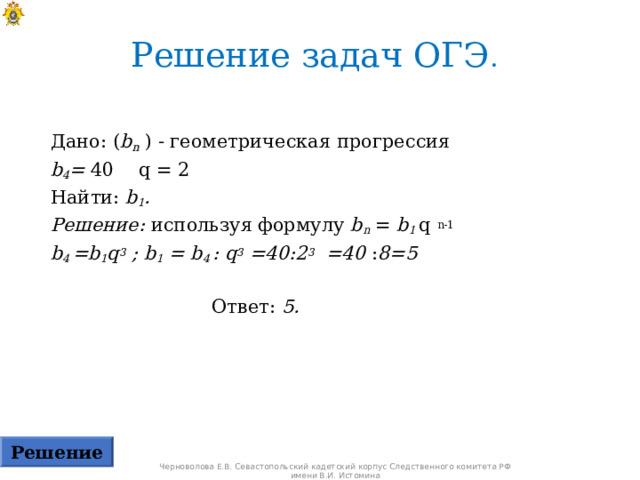 Решение задач ОГЭ .  Дано: ( b n ) - геометрическая прогрессия  b 4 = 40  q = 2 Найти: b 1 . Решение: используя формулу b n = b 1 q  n-1 b 4  =b 1 q 3 ; b 1 = b 4  : q 3 =40:2 3 =40 : 8=5   Ответ: 5.  Решение Черноволова Е.В. Севастопольский кадетский корпус Следственного комитета РФ имени В.И. Истомина 