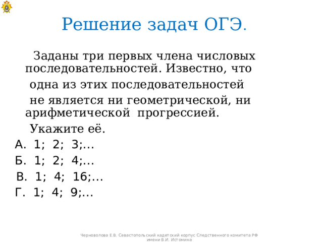 Решение задач ОГЭ .   Заданы три первых члена числовых последовательностей. Известно, что  одна из этих последовательностей  не является ни геометрической, ни арифметической прогрессией.  Укажите её.  А. 1; 2; 3;…  Б. 1; 2; 4;…  В. 1; 4; 16;…  Г. 1; 4; 9;… Черноволова Е.В. Севастопольский кадетский корпус Следственного комитета РФ имени В.И. Истомина 