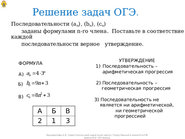 Решение задач ОГЭ .  Последовательности ( a n ) , ( b n ), ( c n )   заданы формулами n -го члена. Поставьте в соответствие каждой  последовательности верное утверждение.  УТВЕРЖДЕНИЕ Последовательность –  арифметическая прогрессия 2) Последовательность –  геометрическая прогрессия 3) Последовательность не  является ни арифметической,  ни геометрической прогрессией ФОРМУЛА А) Б) В) А 2 Б В 1 3 Черноволова Е.В. Севастопольский кадетский корпус Следственного комитета РФ имени В.И. Истомина 