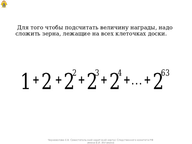  Для того чтобы подсчитать величину награды, надо сложить зерна, лежащие на всех клеточках доски. Черноволова Е.В. Севастопольский кадетский корпус Следственного комитета РФ имени В.И. Истомина 