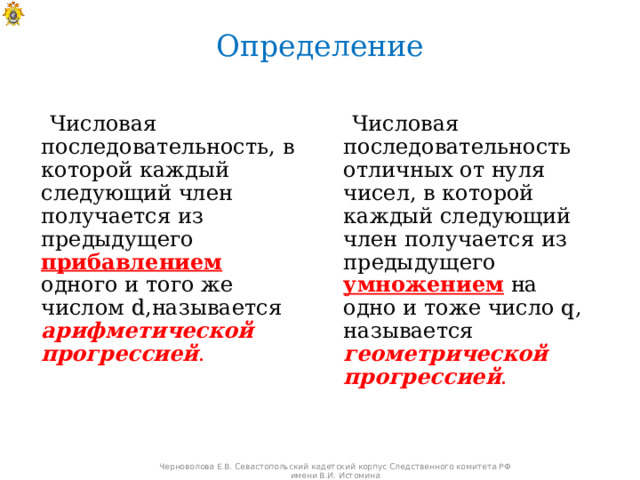 Определение  Числовая  последовательность,  в  которой каждый следующий член получается из предыдущего прибавлением  одного и того же числом  d ,называется арифметической прогрессией .  Числовая  последовательность отличных от нуля чисел,  в которой каждый следующий член получается из предыдущего умножением  на одно и тоже число q , называется геометрической прогрессией . Черноволова Е.В. Севастопольский кадетский корпус Следственного комитета РФ имени В.И. Истомина 