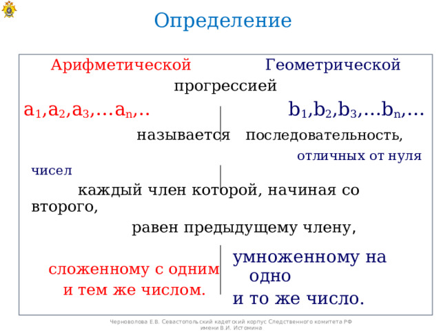 Определение Арифметической  Геометрической прогрессией а 1 ,а 2 ,а 3 ,…а n ,..     b 1 ,b 2 ,b 3 ,…b n ,…    называется п оследовательность,  отличных от нуля чисел  каждый член которой, начиная со второго,  равен предыдущему члену ,  сложенному с одним  и тем же числом. умноженному на одно и то же число. Черноволова Е.В. Севастопольский кадетский корпус Следственного комитета РФ имени В.И. Истомина 