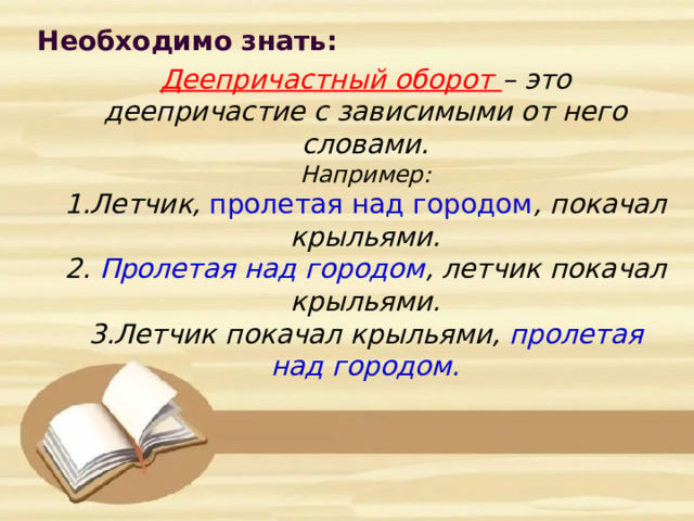 Необходимо знать:         Деепричастный оборот – это деепричастие с зависимыми от него словами.  Например:  1.Летчик, пролетая над городом , покачал крыльями.  2. Пролетая над городом , летчик покачал крыльями.  3.Летчик покачал крыльями, пролетая над городом.    