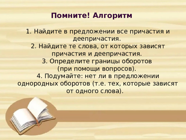 Помните! Алгоритм          1. Найдите в предложении все причастия и деепричастия.  2. Найдите те слова, от которых зависят причастия и деепричастия.  3. Определите границы оборотов  (при помощи вопросов).  4. Подумайте: нет ли в предложении однородных оборотов (т.е. тех, которые зависят от одного слова).     