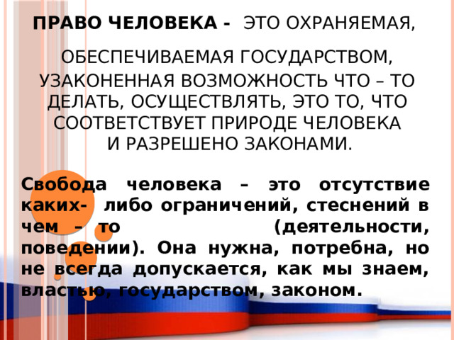 Право человека - это охраняемая,  обеспечиваемая государством,  узаконенная возможность что – то делать, осуществлять, это то, что соответствует природе человека  и разрешено законами. Свобода человека – это отсутствие каких- либо ограничений, стеснений в чем – то (деятельности, поведении). Она нужна, потребна, но не всегда допускается, как мы знаем, властью, государством, законом. 