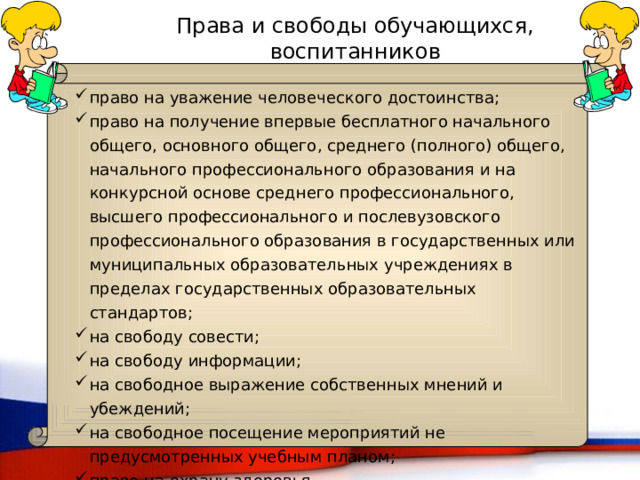 Права и свободы обучающихся, воспитанников право на уважение человеческого достоинства; право на получение впервые бесплатного начального общего, основного общего, среднего (полного) общего, начального профессионального образования и на конкурсной основе среднего профессионального, высшего профессионального и послевузовского профессионального образования в государственных или муниципальных образовательных учреждениях в пределах государственных образовательных стандартов; на свободу совести; на свободу информации; на свободное выражение собственных мнений и убеждений; на свободное посещение мероприятий не предусмотренных учебным планом; право на охрану здоровья. 